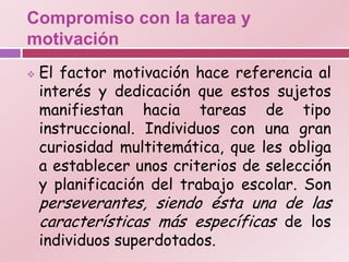 Compromiso con la tarea y
motivación
   El factor motivación hace referencia al
    interés y dedicación que estos sujetos
    manifiestan hacia tareas de tipo
    instruccional. Individuos con una gran
    curiosidad multitemática, que les obliga
    a establecer unos criterios de selección
    y planificación del trabajo escolar. Son
    perseverantes, siendo ésta una de las
    características más específicas de los
    individuos superdotados.
 