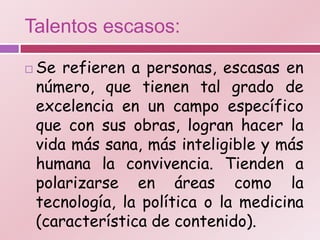 Talentos escasos:

   Se refieren a personas, escasas en
    número, que tienen tal grado de
    excelencia en un campo específico
    que con sus obras, logran hacer la
    vida más sana, más inteligible y más
    humana la convivencia. Tienden a
    polarizarse en áreas como la
    tecnología, la política o la medicina
    (característica de contenido).
 