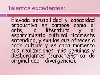 Talentos excedentes:
 Elevada sensibilidad y capacidad
 productiva en campos como el
 arte,     la   literatura    y  el
 esparcimiento cultural ricamente
 entendido, y son las que ofrecen a
 cada cultura y en cada momento
 sus realizaciones más genuinas y
 desbordantes (característica de
 originalidad - divergencia).
 