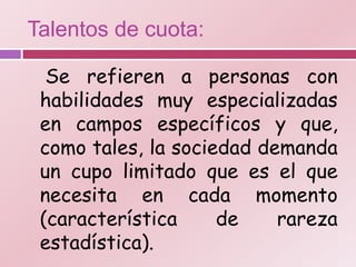 Talentos de cuota:

  Se refieren a personas con
 habilidades muy especializadas
 en campos específicos y que,
 como tales, la sociedad demanda
 un cupo limitado que es el que
 necesita en cada momento
 (característica     de    rareza
 estadística).
 