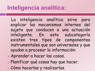 Inteligencia analítica:
  La inteligencia analítica sirve para
  explicar los mecanismos internos del
  sujeto que conducen a una actuación
  inteligente. En esta subcategoría
  existen tres tipos de componentes
  instrumentales que son universales y que
  ayudan a procesar la información:
 Aprender a hacer las cosas.

 Planificar qué cosas hay que hacer.

 Cómo hacerlas y realizarlas.
 