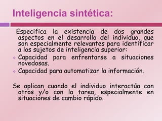 Inteligencia sintética:
 Especifica la existencia de dos grandes
  aspectos en el desarrollo del individuo, que
  son especialmente relevantes para identificar
  a los sujetos de inteligencia superior:
 Capacidad para enfrentarse a situaciones
  novedosas.
 Capacidad para automatizar la información.



Se aplican cuando el individuo interactúa con
 otros y/o con la tarea, especialmente en
 situaciones de cambio rápido.
 