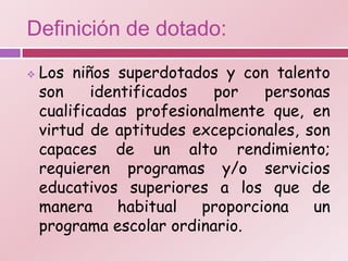 Definición de dotado:
   Los niños superdotados y con talento
    son     identificados  por    personas
    cualificadas profesionalmente que, en
    virtud de aptitudes excepcionales, son
    capaces de un alto rendimiento;
    requieren programas y/o servicios
    educativos superiores a los que de
    manera      habitual  proporciona   un
    programa escolar ordinario.
 