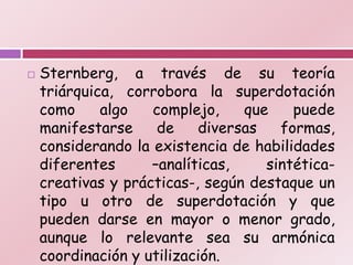    Sternberg, a través de su teoría
    triárquica, corrobora la superdotación
    como     algo   complejo,    que    puede
    manifestarse     de    diversas   formas,
    considerando la existencia de habilidades
    diferentes      –analíticas,    sintética-
    creativas y prácticas-, según destaque un
    tipo u otro de superdotación y que
    pueden darse en mayor o menor grado,
    aunque lo relevante sea su armónica
    coordinación y utilización.
 