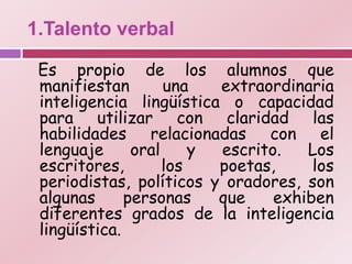 1.Talento verbal

 Es propio de los alumnos que
 manifiestan        una   extraordinaria
 inteligencia lingüística o capacidad
 para utilizar con claridad las
 habilidades relacionadas con el
 lenguaje      oral     y escrito.   Los
 escritores,        los   poetas,     los
 periodistas, políticos y oradores, son
 algunas      personas    que    exhiben
 diferentes grados de la inteligencia
 lingüística.
 