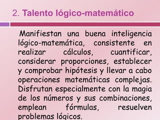 2. Talento lógico-matemático

  Manifiestan una buena inteligencia
 lógico-matemática, consistente en
 realizar    cálculos,     cuantificar,
 considerar proporciones, establecer
 y comprobar hipótesis y llevar a cabo
 operaciones matemáticas complejas.
 Disfrutan especialmente con la magia
 de los números y sus combinaciones,
 emplean      fórmulas,      resuelven
 problemas lógicos.
 