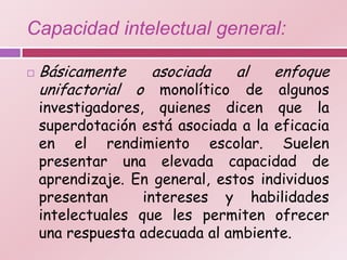 Capacidad intelectual general:

   Básicamente    asociada  al  enfoque
    unifactorial o monolítico de algunos
    investigadores, quienes dicen que la
    superdotación está asociada a la eficacia
    en el rendimiento escolar. Suelen
    presentar una elevada capacidad de
    aprendizaje. En general, estos individuos
    presentan      intereses y habilidades
    intelectuales que les permiten ofrecer
    una respuesta adecuada al ambiente.
 