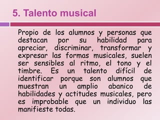 5. Talento musical
 Propio de los alumnos y personas que
 destacan por su habilidad para
 apreciar, discriminar, transformar y
 expresar las formas musicales, suelen
 ser sensibles al ritmo, el tono y el
 timbre. Es un talento difícil de
 identificar porque son alumnos que
 muestran un amplio abanico de
 habilidades y actitudes musicales, pero
 es improbable que un individuo las
 manifieste todas.
 