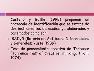Castelló y Batlle (1998) proponen un
    protocolo de identificación que se extrae de
    dos instrumentos de medida ya elaborados y
    baremados como son:
    BADyG (Batería de Aptitudes Diferenciales
    y Generales; Yuste, 1989)
   Test de pensamiento creativo de Torrance
    (Torrance Test of Creative Thinking, TTCT,
    1974).
 