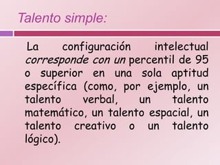 Talento simple:

 La       configuración    intelectual
 corresponde con un percentil de 95
 o superior en una sola aptitud
 específica (como, por ejemplo, un
 talento      verbal,   un     talento
 matemático, un talento espacial, un
 talento creativo o un talento
 lógico).
 