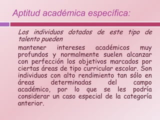 Aptitud académica específica:

 Los individuos dotados de este tipo de
 talento pueden
 mantener     intereses    académicos      muy
 profundos y normalmente suelen alcanzar
 con perfección los objetivos marcados por
 ciertas áreas de tipo curricular escolar. Son
 individuos con alto rendimiento tan sólo en
 áreas      determinadas       del      campo
 académico, por lo que se les podría
 considerar un caso especial de la categoría
 anterior.
 