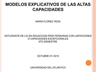MODELOS EXPLICATIVOS DE LAS ALTAS
CAPACIDADES
MARIA FLOREZ VEGA
ESTUDIANTE DE LIC.EN EDUACCION PARA PERSONAS CON LIMITACIONES
O CAPACIDADES EXCEPCIONALES
6TO SEMESTRE
OCTUBRE 01/ 2015
UNIVERSIDAD DEL ATLANTICO
 
