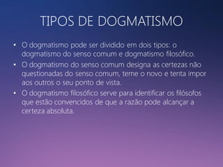 TIPOS DE DOGMATISMO
• O dogmatismo pode ser dividido em dois tipos: o
dogmatismo do senso comum e dogmatismo filosófico.
• O dogmatismo do senso comum designa as certezas não
questionadas do senso comum, teme o novo e tenta impor
aos outros o seu ponto de vista.
• O dogmatismo filosófico serve para identificar os filósofos
que estão convencidos de que a razão pode alcançar a
certeza absoluta.

 