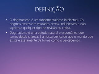 DEFINIÇÃO
• O dogmatismo é um fundamentalismo intelectual. Os
dogmas expressam verdades certas, indubitáveis e não
sujeitas a qualquer tipo de revisão ou crítica.
• Dogmatismo é uma atitude natural e espontânea que
temos desde criança. É a nossa crença de que o mundo que
existe é exatamente da forma como o percebemos.

 