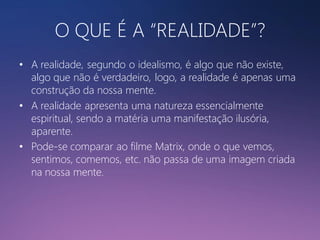 O QUE É A “REALIDADE”?
• A realidade, segundo o idealismo, é algo que não existe,
algo que não é verdadeiro, logo, a realidade é apenas uma
construção da nossa mente.
• A realidade apresenta uma natureza essencialmente
espiritual, sendo a matéria uma manifestação ilusória,
aparente.
• Pode-se comparar ao filme Matrix, onde o que vemos,
sentimos, comemos, etc. não passa de uma imagem criada
na nossa mente.

 