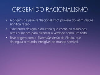 ORIGEM DO RACIONALISMO
• A origem da palavra “Racionalismo” provém do latim ratio e
significa razão.
• Esse termo designa a doutrina que confia na razão dos
seres humanos para alcançar a verdade como um todo.
• Teve origem com a Teoria das Ideias de Platão, que
distinguia o mundo inteligível do mundo sensível.

 
