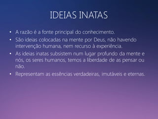 IDEIAS INATAS
• A razão é a fonte principal do conhecimento.
• São ideias colocadas na mente por Deus, não havendo
intervenção humana, nem recurso à experiência.
• As ideias inatas subsistem num lugar profundo da mente e
nós, os seres humanos, temos a liberdade de as pensar ou
não.
• Representam as essências verdadeiras, imutáveis e eternas.

 