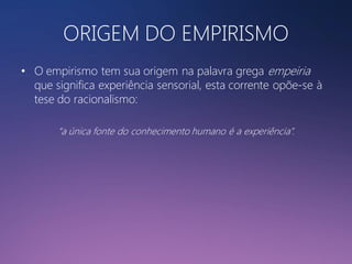 ORIGEM DO EMPIRISMO
• O empirismo tem sua origem na palavra grega empeiria
que significa experiência sensorial, esta corrente opõe-se à
tese do racionalismo:
“a única fonte do conhecimento humano é a experiência”.

 