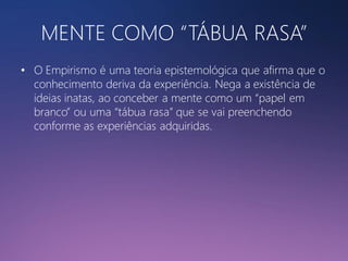 MENTE COMO “TÁBUA RASA”
• O Empirismo é uma teoria epistemológica que afirma que o
conhecimento deriva da experiência. Nega a existência de
ideias inatas, ao conceber a mente como um “papel em
branco” ou uma “tábua rasa” que se vai preenchendo
conforme as experiências adquiridas.

 