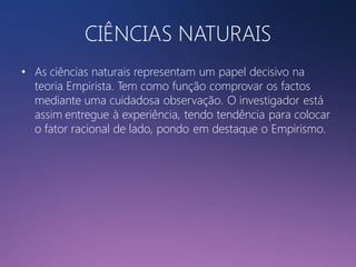 CIÊNCIAS NATURAIS
• As ciências naturais representam um papel decisivo na
teoria Empirista. Tem como função comprovar os factos
mediante uma cuidadosa observação. O investigador está
assim entregue à experiência, tendo tendência para colocar
o fator racional de lado, pondo em destaque o Empirismo.

 