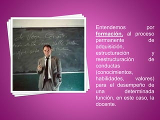 Entendemos por
formación, al proceso
permanente de
adquisición,
estructuración y
reestructuración de
conductas
(conocimientos,
habilidades, valores)
para el desempeño de
una determinada
función, en este caso, la
docente.
 