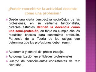  Desde una cierta perspectiva sociológica de las
profesiones, en su vertiente funcionalista,
diversos estudios definen la docencia como
una semi-profesión, en tanto no cumple con los
requisitos báscios para construirse profesión.
Partiendo de la Teoría de los rasgos que
determina que las profesiones deben reunir:
 Autonomía y control del propio trabajo.
 Autoorganización en entidades profesionales.
 Cuerpo de conocimientos consistentes de raíz
científica.
 