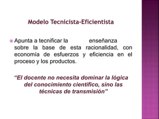  Apunta a tecnificar la enseñanza
sobre la base de esta racionalidad, con
economía de esfuerzos y eficiencia en el
proceso y los productos.
“El docente no necesita dominar la lógica
del conocimiento científico, sino las
técnicas de transmisión”
 