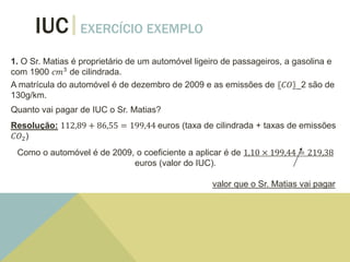 IUC EXERCÍCIO EXEMPLO
1. O Sr. Matias é proprietário de um automóvel ligeiro de passageiros, a gasolina e
com 1900 𝑐𝑚3
de cilindrada.
A matrícula do automóvel é de dezembro de 2009 e as emissões de 〖𝐶𝑂〗_2 são de
130g/km.
Quanto vai pagar de IUC o Sr. Matias?
Resolução: 112,89 + 86,55 = 199,44 euros (taxa de cilindrada + taxas de emissões
𝐶𝑂2)
Como o automóvel é de 2009, o coeficiente a aplicar é de 1,10 × 199,44 = 219,38
euros (valor do IUC).
valor que o Sr. Matias vai pagar
 