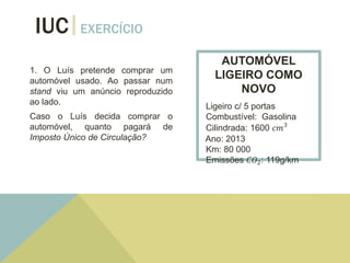 IUC EXERCÍCIO
1. O Luís pretende comprar um
automóvel usado. Ao passar num
stand viu um anúncio reproduzido
ao lado.
Caso o Luís decida comprar o
automóvel, quanto pagará de
Imposto Único de Circulação?
AUTOMÓVEL
LIGEIRO COMO
NOVO
Ligeiro c/ 5 portas
Combustível: Gasolina
Cilindrada: 1600 𝑐𝑚3
Ano: 2013
Km: 80 000
Emissões 𝐶𝑂2: 119g/km
 