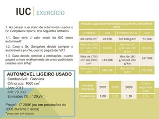 IUC EXERCÍCIO
1. Ao passar num stand de automóveis usados o
Sr. Gonçalves reparou nos seguintes cartazes
1.1. Qual será o valor anual do IUC deste
automóvel?
1.2. Caso o Sr. Gonçalves decida comprar o
automóvel a pronto, quanto pagará de IVA?
1.3. Caso decida comprar a prestações, quanto
pagará a mais relativamente ao preço publicitado
(valores sem IVA)?
AUTOMÓVEL LIGEIRO USADO
Combustível: Gasolina
Cilindrada: 1600 𝑐𝑚3
Ano: 2011
Km: 78 000
Emissões 𝐶𝑂2: 129g/km
Preço*: 17 200€ (ou em prestações de
300€ durante 5 anos)
*preço sem IVA incluído
 