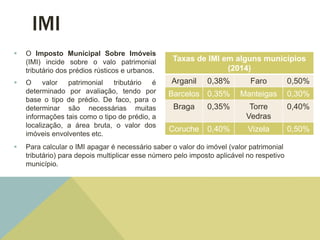 IMI
 O Imposto Municipal Sobre Imóveis
(IMI) incide sobre o valo patrimonial
tributário dos prédios rústicos e urbanos.
 O valor patrimonial tributário é
determinado por avaliação, tendo por
base o tipo de prédio. De faco, para o
determinar são necessárias muitas
informações tais como o tipo de prédio, a
localização, a área bruta, o valor dos
imóveis envolventes etc.
Taxas de IMI em alguns municípios
(2014)
Arganil 0,38% Faro 0,50%
Barcelos 0,35% Manteigas 0,30%
Braga 0,35% Torre
Vedras
0,40%
Coruche 0,40% Vizela 0,50%
 Para calcular o IMI apagar é necessário saber o valor do imóvel (valor patrimonial
tributário) para depois multiplicar esse número pelo imposto aplicável no respetivo
município.
 