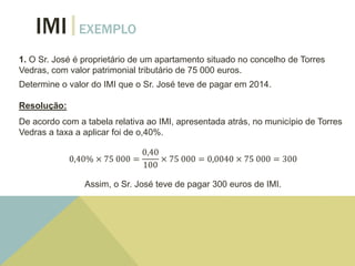 IMI EXEMPLO
1. O Sr. José é proprietário de um apartamento situado no concelho de Torres
Vedras, com valor patrimonial tributário de 75 000 euros.
Determine o valor do IMI que o Sr. José teve de pagar em 2014.
Resolução:
De acordo com a tabela relativa ao IMI, apresentada atrás, no município de Torres
Vedras a taxa a aplicar foi de o,40%.
0,40% × 75 000 =
0,40
100
× 75 000 = 0,0040 × 75 000 = 300
Assim, o Sr. José teve de pagar 300 euros de IMI.
 