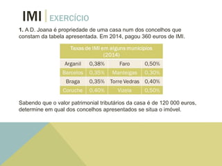 1. A D. Joana é propriedade de uma casa num dos concelhos que
constam da tabela apresentada. Em 2014, pagou 360 euros de IMI.
Sabendo que o valor patrimonial tributários da casa é de 120 000 euros,
determine em qual dos concelhos apresentados se situa o imóvel.
IMI EXERCÍCIO
 
