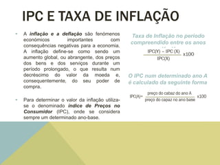 IPC E TAXA DE INFLAÇÃO
 A inflação e a deflação são fenómenos
económicos importantes com
consequências negativas para a economia.
A inflação define-se como sendo um
aumento global, ou abrangente, dos preços
dos bens e dos serviços durante um
período prolongado, o que resulta num
decréscimo do valor da moeda e,
consequentemente, do seu poder de
compra.
 Para determinar o valor da inflação utiliza-
se o denominado índice de Preços no
Consumidor (IPC), onde se considera
sempre um determinado ano-base.
Taxa de Inflação no período
compreendido entre os anos
X e Y
O IPC num determinado ano A
é calculado da seguinte forma
 