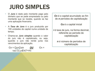JURO SIMPLES
 O Juro é dado pelo montante pago pelo
dinheiro que se pede emprestado ou pelo
montante que se recebe, quando se faz
uma aplicação financeira.
 A Taxa de Juro é o juro produzido por
100 unidades de capital numa unidade de
tempo.
 Chama-se Juro simples quando o valor
do juro não é capitalizado, ou seja,
quando o juro não rende juros nos
vencimentos da aplicação.
Cn = Co+Coin OU Cn =
Co(1+in)Valor do juro
Cn é o capital acumulado ao fim
de n períodos de capitalização
Co é o capital inicial
i é taxa de juro, na forma decimal,
referente ao período de
capitalização
n é número de períodos de
capitalização
 