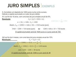 JURO SIMPLES EXEMPLO
1. Considere um depósito de 1200 euros numa conta a prazo.
Calcule o capital acumulado e o valor do juro obtido:
1.1. ao fim de 10 anos, com uma taxa de juro simples anual de 6%.
Resolução: 𝐶 𝑛= 𝐶0(1 + 0,06 × 𝑖𝑛)
𝑛 = 10; 𝑖 = 0,06 ; 𝐶0 = 1200
Assim, 𝐶10 = 1200 1 + 0,06 × 10 = 1920 euros (juro)
1920 − 1200 = 720 euros (juro) ou 1200 × 0,06 × 10 = 720 euros
O capital acumulado será de 1920 euros e o juros será de 720.
1.2. ao fim de 4 meses, com uma taxa de juros simples anual de 12%.
Resolução: 𝐶 𝑛 = 𝐶0 1 + 𝑖𝑛
𝐶0 = 12000; 𝑖 = 0,12; 𝑛 =
4
12
=
1
3
Assim, 𝐶1
3
= 1200(1 + 0,12 ×
1
3
) = 1248 euros
Juro: 1248 − 1200 = 48 euros
O capital acumulado será de 1248 e o juro será de 48.
(𝑟𝑒𝑝𝑎𝑟𝑎 𝑞𝑢𝑒 𝑖 =
6
100
= 0,06)
 
