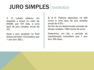JURO SIMPLES EXERCÍCIO
1. O Lobato efetuou um
depósito a prazo no valor de
8400€, por 181 dias, a uma
taxa de juro simples anual de
3%
Qual o juro recebido no final
desse período? (Considera que
1 ano tem 365.)
2. A D. Palmira depositou 14 000
euros a uma taxa de juro simples
anual de 4,5%.
Ao fim de um determinado período de
tempo recebeu 1260 euros de juros.
Determine, em dia, o período de
capitalização (considere que 1 ano
tem 365 dias).
 
