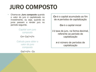JURO COMPOSTO
 Chama-se Juro composto quando
o valor do juro é capitalizado no
investimento, ou seja, quando os
juros passam a render juro no
período seguinte.
Capital com juro
composto
Cn= Co(1+i)^n
Calculo para obter o
valor do juro
composto
Co(1+i)^n - Co
Cn é o capital acumulado ao fim
de n períodos de capitalização
Co é o capital inicial
i é taxa de juro, na forma decimal,
referente ao período de
capitalização
n é número de períodos de
capitalização
 