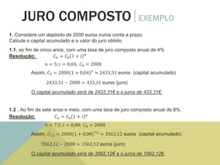 JURO COMPOSTO EXEMPLO
1. Considere um depósito de 2000 euros numa conta a prazo.
Calcule o capital acumulado e o valor do juro obtido:
1.1. ao fim de cinco anos, com uma taxa de juro composto anual de 4%
Resolução: 𝐶 𝑛 = 𝐶0(1 + 𝑖) 𝑛
𝑛 = 5; 𝑖 = 0,04; 𝐶0 = 2000
Assim, 𝐶5 = 2000(1 + 0,04)5
≈ 2433,31 euros (capital acumulado)
2433,31 − 2000 = 433,31 euros (juro)
O capital acumulado será de 2433,31€ e o juros de 433,31€.
1.2 . Ao fim de sete anos e meio, com uma taxa de juro composto anual de 8%.
Resolução: 𝐶 𝑛 = 𝐶0(1 + 𝑖) 𝑛
𝑛 = 7,5; 𝑖 = 0,08; 𝐶0 = 2000
Assim, 𝐶7,5 = 2000(1 + 0,08)7,5
≈ 3562,12 euros (capital acumulado)
3562,12 − 2000 = 1562,12 euros (juro)
O capital acumulado será de 3562,12€ e o juros de 1562,12€.
 