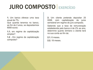 JURO COMPOSTO EXERCÍCIO
1. Um banco oferece uma taxa
anual de 7%.
Que quantia teremos no banco,
ao fim de 2 anos, se depositarmos
6000 euros:
1.1. em regime de capitalização
simples?
1.2 . Em regime de capitalização
composto?
2. Um cliente pretende depositar 25
000€, com capitalização de juros
semestral em regime de juro composto.
Sabendo que a taxa de remuneração
estabelecida pelo banco é de 2% ao ano,
determine quanto dinheiro o cliente terá
na sua conta ao fim de:
2.1. 6 meses.
2.2. 18 meses.
 
