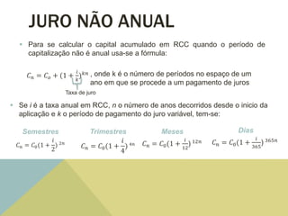 JURO NÃO ANUAL
 Para se calcular o capital acumulado em RCC quando o período de
capitalização não é anual usa-se a fórmula:
, onde k é o número de períodos no espaço de um
ano em que se procede a um pagamento de juros
𝐶 𝑛 = 𝐶 𝑜 + (1 +
𝑖
𝑘
) 𝑘𝑛
Taxa de juro
 Se i é a taxa anual em RCC, n o número de anos decorridos desde o inicio da
aplicação e k o período de pagamento do juro variável, tem-se:
Semestres
𝐶 𝑛 = 𝐶0(1 +
𝑖
2
) 2𝑛
Trimestres
𝐶 𝑛 = 𝐶0(1 +
𝑖
4
) 4𝑛
Meses
𝐶 𝑛 = 𝐶0(1 +
𝑖
12
) 12𝑛
Dias
𝐶 𝑛 = 𝐶0(1 +
𝑖
365
) 365𝑛
 