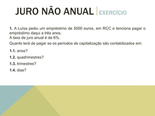 JURO NÃO ANUAL EXERCÍCIO
1. A Luísa pediu um empréstimo de 5000 euros, em RCC e tenciona pagar o
empréstimo daqui a três anos.
A taxa de juro anual é de 6%.
Quanto terá de pagar se os períodos de capitalização são contabilizados em:
1.1. anos?
1.2. quadrimestres?
1.3. trimestres?
1.4. dias?
 