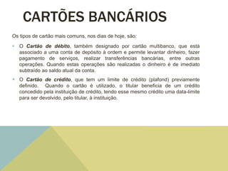 CARTÕES BANCÁRIOS
Os tipos de cartão mais comuns, nos dias de hoje, são:
 O Cartão de débito, também designado por cartão multibanco, que está
associado a uma conta de depósito à ordem e permite levantar dinheiro, fazer
pagamento de serviços, realizar transferências bancárias, entre outras
operações. Quando estas operações são realizadas o dinheiro é de imediato
subtraído ao saldo atual da conta.
 O Cartão de crédito, que tem um limite de crédito (plafond) previamente
definido. Quando o cartão é utilizado, o titular beneficia de um crédito
concedido pela instituição de crédito, tendo esse mesmo crédito uma data-limite
para ser devolvido, pelo titular, à instituição.
 