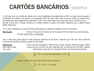 CARTÕES BANCÁRIOS EXEMPLO
1. A Graça tem um cartão de crédito com uma modalidade de pagamento a 40%, ou seja, terá de pagar à
instituição de crédito (um banco, por exemplo) 40% do valor das suas compras. Entre as partes ficou
acordado que esse pagamento seria feito no dia 15 de cada mês e que a taxa de juro é de 20% ao ano.
No dia 2 de junho, a Graça comprou um tablet usando o cartão de crédito. Sabendo que o tablet custou
250€, determine:
1.1. o valor debitado na conta da Graça (associada ao cartão de crédito) no dia 15 de junho.
Resolução: No dia 15 de junho a Graça vai ter de pagar 40% do valor das suas compras,
ou seja, 0,40 × 250 = 100 euros.
1.2. o valor dos juros pago no mês seguinte (período de 30 dias), supondo que não fez mais nenhuma
compra nem liquidou qualquer parte da sua divida.
Resolução: Como já foram liquidados 100€ da sua dívida, restam 150€ por pagar. Sobre
este valor incide a taxa de juro de 20% ao ano, aplicada por um período de 30 dias. Repara
que, para . determinar a taxa de juro correspondente a 30 dias basca calcular:
0,20
365
× 30 ou, de forma equivalente, 0,20 ×
30
365
Assim, o valor dos juros que a Graça tem de pagar é:
0,20
365
× 30 × 150 = 2,47 euros
 