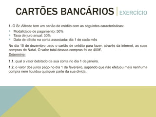 CARTÕES BANCÁRIOS EXERCÍCIO
1. O Sr. Alfredo tem um cartão de crédito com as seguintes características:
 Modalidade de pagamento: 50%
 Taxa de juro anual: 30%
 Data de débito na conta associada: dia 1 de cada mês
No dia 15 de dezembro usou o cartão de crédito para fazer, através da internet, as suas
compras de Natal. O valor total dessas compras foi de 400€.
Determine:
1.1. qual o valor debitado da sua conta no dia 1 de janeiro.
1.2. o valor dos juros pago no dia 1 de fevereiro, supondo que não efetuou mais nenhuma
compra nem liquidou qualquer parte da sua divida.
 