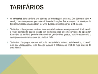 TARIFÁRIOS
 O tarifários têm sempre um período de fidelização, ou seja, um contrato com X
serviço tem sempre um período mínimo de duração. Por exemplo, os serviços de
telecomunicações não podem ter uma duração inicial superior a 24 meses.
 Tarifários pré-pagos necessitam que seja efetuado um carregamento inicial, sendo
o valor carregado depois usado em comunicações ou em serviços do operador.
Este tipo de tarifário permite uma melhor gestão dos gastos, pois é necessário o
carregamento de saldo para se usufruir dele .
 Tarifários pós-pagos têm um valor de mensalidade mínimo estabelecido, podendo
este ser ultrapassado. Este tipo de tarifário é cobrado no final do mês através de
uma fatura.
 