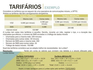 TARIFÁRIOS EXEMPLO
Considere os tarifários que se seguem de uma operadora de comunicações móveis, a XPTO.
Ambos os tarifários não têm carregamentos obrigatórios.
*Plafond extra de internet: 100 MB (2,99€)
Tarifário TOPZUNXU
Mesma rede Outras redes
VOZ 0,04€ (por minuto)
0,35€ (por
minuto)
SMS GRÁTIS 0,08€
Internet móvel 100 MB*
Tarifário MEGALIFE
Mesma rede Outras redes
0,08€ (por minuto) 0,234€ (por minuto)
Grátis 0,12€
200 MB
A Lurdes tem estes dois tarifários à escolha. Decidiu, durante um mês, registar o tipo, e a duração das
chamadas que efetuou, o número de SMS enviadas e o tráfego de dados móveis
 Chamadas para a mesma rede: 200 minutos
 Chamadas para outras redes: 30 minutos
 Número de SMS para a mesma rede: 450
 Número de SMS para outras redes: 20
 Tráfego de dados móveis: 150 MB
Qual dos tarifários considera que se adapta melhor às necessidades da Lurdes?
Resolução: Tendo em conta os valores que constam nas tabelas e o estudo efetuado pela
Lurdes temos:
Tarifário TOPZUNXU Tarifário MEGALIFE
Voz: 200 × 0,04 + 30 × 0,35 = 18,50 Voz: 200 × 0,08 + 30 × 0,234 = 23,02
SMS: 450 × 0 + 20 × 0,08 = 1,60 SMS: 450 × 0 + 20 × 0,12 = 2,40
Dados: 2,99€ (𝑝𝑙𝑎𝑓𝑜𝑛𝑑 extra) Dados: ----------------------
Total: 18,50 + 1,60 + 2,99 = 23,09€ Total: 23,02 + 2,40 = 24,42€
Assim, é mais vantajoso para a Lurdes optar pelo tarifário TOPZUNXO.
 