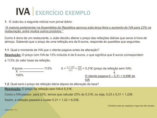 IVA EXERCÍCIO EXEMPLO
1. O João leu a seguinte notícia num jornal diário:
‘’A maioria parlamentar na Assembleia da República aprovou esta terça-feira o aumento do IVA para 23% na
restauração, entre muitos outros produtos.’’
Como é dono de um restaurante, o João decidiu alterar o preço das refeições diárias que serve à hora de
almoço. Sabendo que o preço de uma refeição era de 6 euros, responde às questões que seguintes.
1.1. Qual o montante de IVA que o cliente pagava antes da alteração?
Resolução: O preço com IVA de 13% incluído é de 6 euros, o que significa que 6 euros correspondem
a 113% do valor base da refeição.
6 euros -------------------- 113% X =
6 × 100
113
=
600
113 = 5,31€ (preço da refeição sem IVA)
X ------------------------
100% O cliente pagava 6 – 5,31 = 0,69€ de
IVA
1.2. Qual será o preço da refeição diária depois da alteração da taxa?
Resolução: O preço da refeição sem IVA é 5,31€.
Como o IVA passou para 23%, temos que calcular 23% de 5,31€, ou seja, 0,23 x 5,31 = 1,22€.
Assim, a refeição passará a custar 5,31 + 1,22 = 6,53€.
(Também pode ser realizado a regra dos três simples,
como em 1.1.)
 