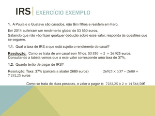IRS EXERCÍCIO EXEMPLO
1. A Paula e o Gustavo são casados, não têm filhos e residem em Faro.
Em 2014 auferiram um rendimento global de 53 850 euros.
Sabendo que não vão fazer qualquer dedução sobre esse valor, responda às questões que
se seguem.
1.1. Qual a taxa de IRS a que está sujeito o rendimento do casal?
Resolução: Como se trata de um casal sem filhos: 53 850 ÷ 2 = 26 925 euros.
Consultando a tabela vemos que a este valor corresponde uma taxa de 37%.
1.2. Quanto terão de pagar de IRS?
Resolução: Taxa: 37% (parcela a abater 2680 euros) 26925 × 0,37 − 2680 =
7 282,25 euros
Como se trata de duas pessoas, o valor a pagar é: 7282,25 × 2 = 14 564,50€
 