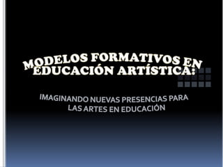MODELOS FORMATIVOS EN EDUCACIÓN ARTÍSTICA: IMAGINANDO NUEVAS PRESENCIAS PARA LAS ARTES EN EDUCACIÓN 